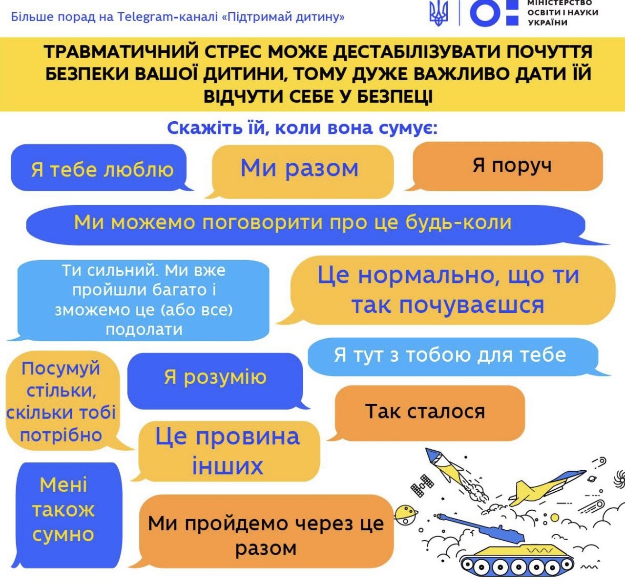 Травматичний стрес може дестабілізувати відчуття безпеки дитини — скажіть їй, коли вона сумує: «Я тебе люблю», «Ми разом», «Я поруч», «Ми можемо поговорити про це будь-коли», «Ти сильний, ми вже пройшли багато і зможемо це подолати», «Це нормально, що ти так почуваєшся», «Я тут з тобою», «Я розумію», «Посумуй стільки, скільки тобі потрібно», «Це не твоя провина», «Так сталося», «Мені також сумно», «Ми пройдемо через це разом».